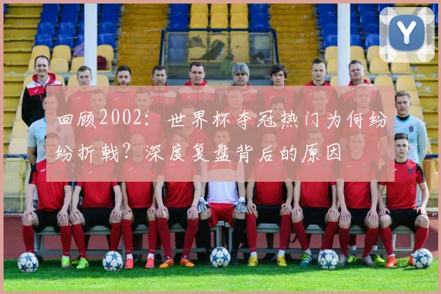 回顾2002:世界杯夺冠热门为何纷纷折戟?深度复盘背后的原因