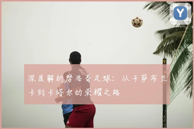 深度解析摩洛哥足球：从卡萨布兰卡到卡塔尔的荣耀之路