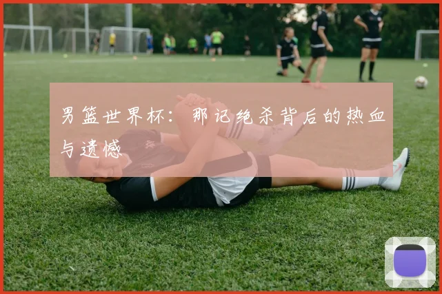 男篮世界杯:那记绝杀背后的热血与遗憾