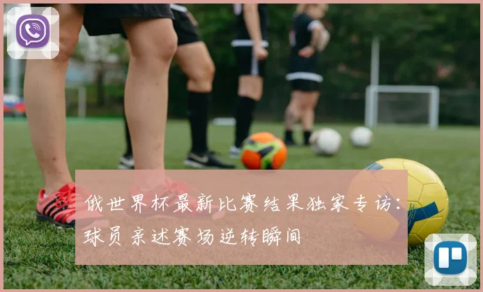 俄世界杯最新比赛结果独家专访：球员亲述赛场逆转瞬间