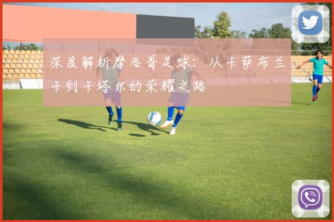 深度解析摩洛哥足球:从卡萨布兰卡到卡塔尔的荣耀之路