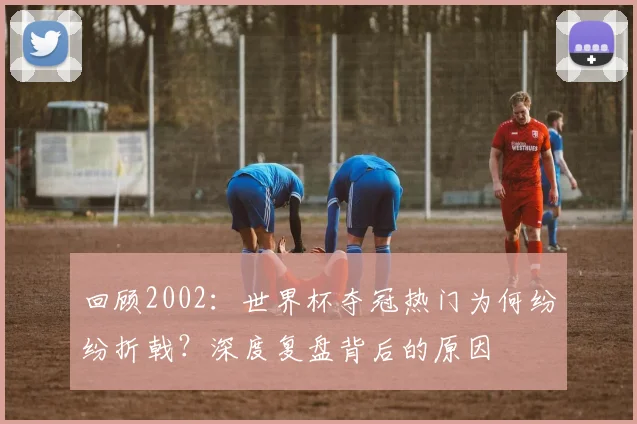 回顾2002:世界杯夺冠热门为何纷纷折戟?深度复盘背后的原因