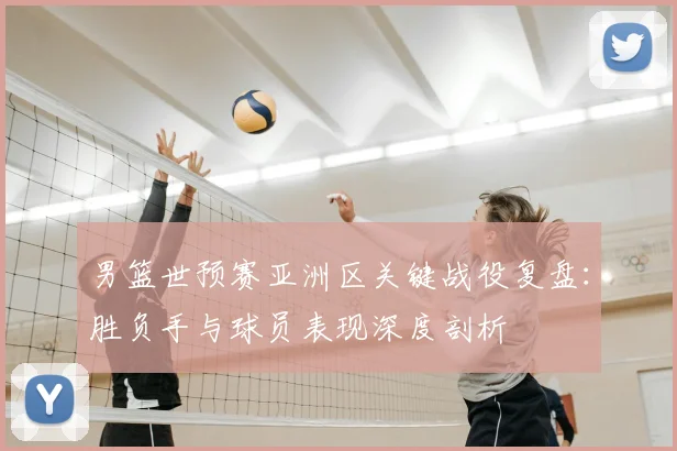 男篮世预赛亚洲区关键战役复盘：胜负手与球员表现深度剖析