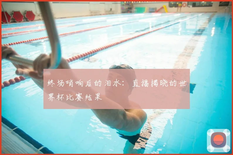 终场哨响后的泪水：直播揭晓的世界杯比赛结果