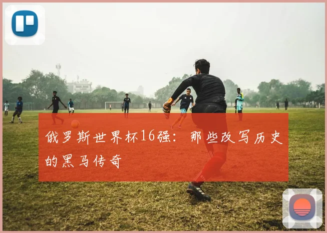 俄罗斯世界杯16强：那些改写历史的黑马传奇