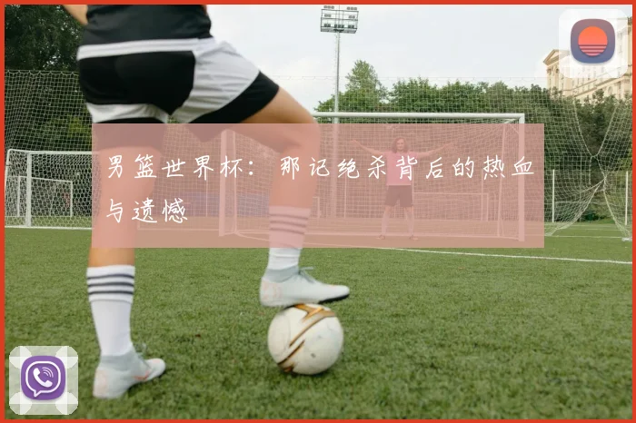 男篮世界杯:那记绝杀背后的热血与遗憾