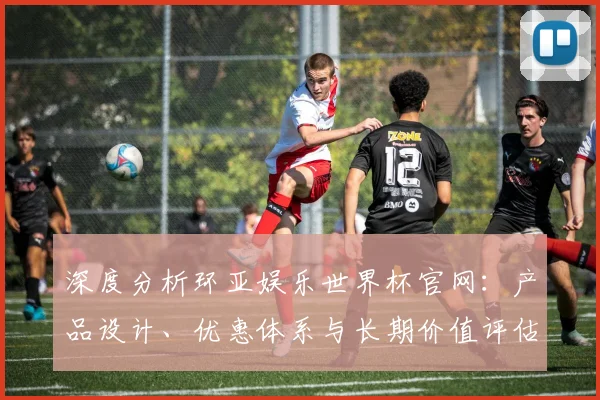 深度分析环亚娱乐世界杯官网：产品设计、优惠体系与长期价值评估