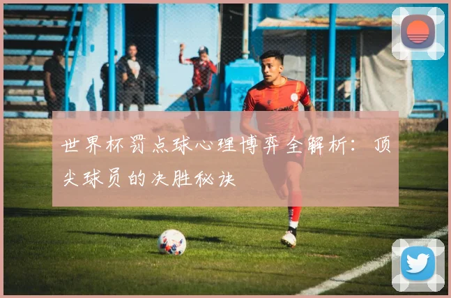世界杯罚点球心理博弈全解析：顶尖球员的决胜秘诀