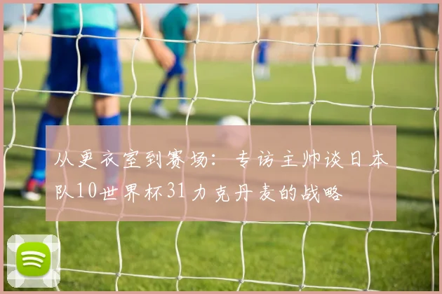 从更衣室到赛场：专访主帅谈日本队10世界杯31力克丹麦的战略