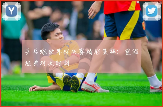 乒乓球世界杯决赛精彩集锦：重温经典对决时刻